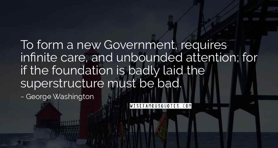 George Washington Quotes: To form a new Government, requires infinite care, and unbounded attention; for if the foundation is badly laid the superstructure must be bad.