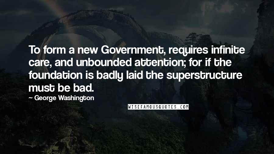 George Washington Quotes: To form a new Government, requires infinite care, and unbounded attention; for if the foundation is badly laid the superstructure must be bad.