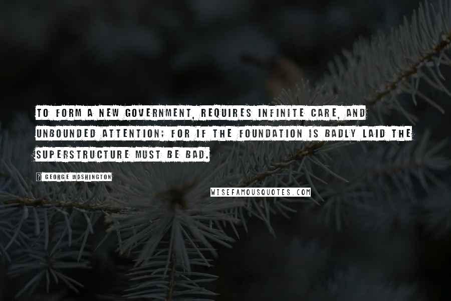 George Washington Quotes: To form a new Government, requires infinite care, and unbounded attention; for if the foundation is badly laid the superstructure must be bad.