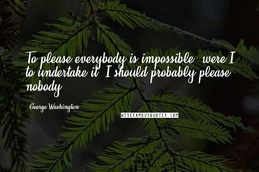 George Washington Quotes: To please everybody is impossible; were I to undertake it, I should probably please nobody.