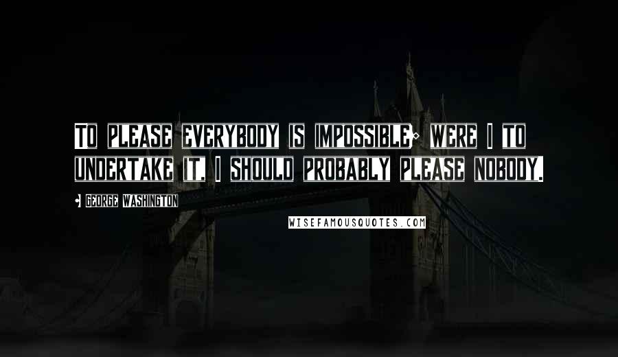 George Washington Quotes: To please everybody is impossible; were I to undertake it, I should probably please nobody.
