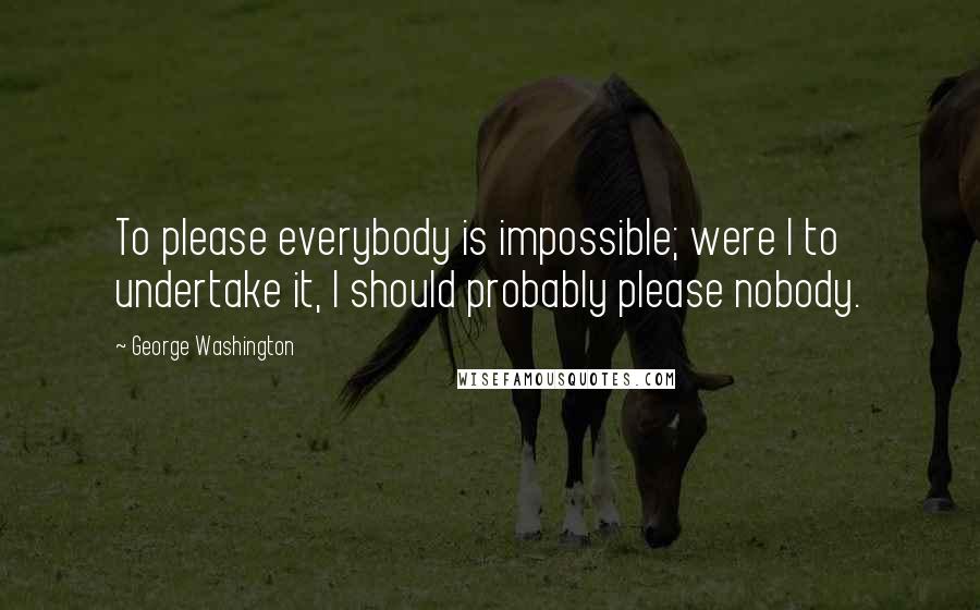 George Washington Quotes: To please everybody is impossible; were I to undertake it, I should probably please nobody.