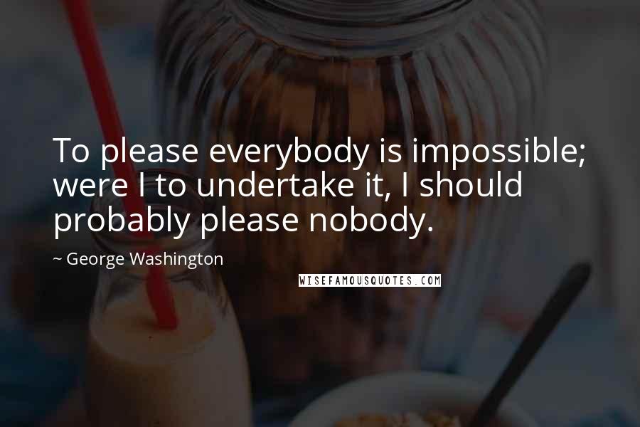 George Washington Quotes: To please everybody is impossible; were I to undertake it, I should probably please nobody.