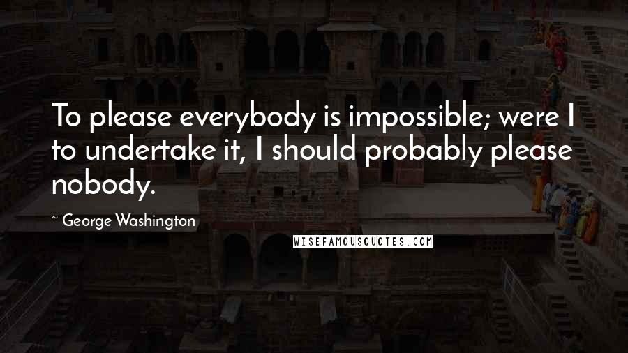 George Washington Quotes: To please everybody is impossible; were I to undertake it, I should probably please nobody.