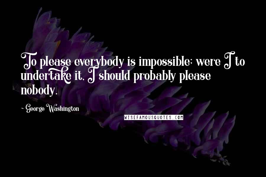 George Washington Quotes: To please everybody is impossible; were I to undertake it, I should probably please nobody.