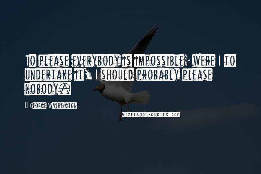 George Washington Quotes: To please everybody is impossible; were I to undertake it, I should probably please nobody.