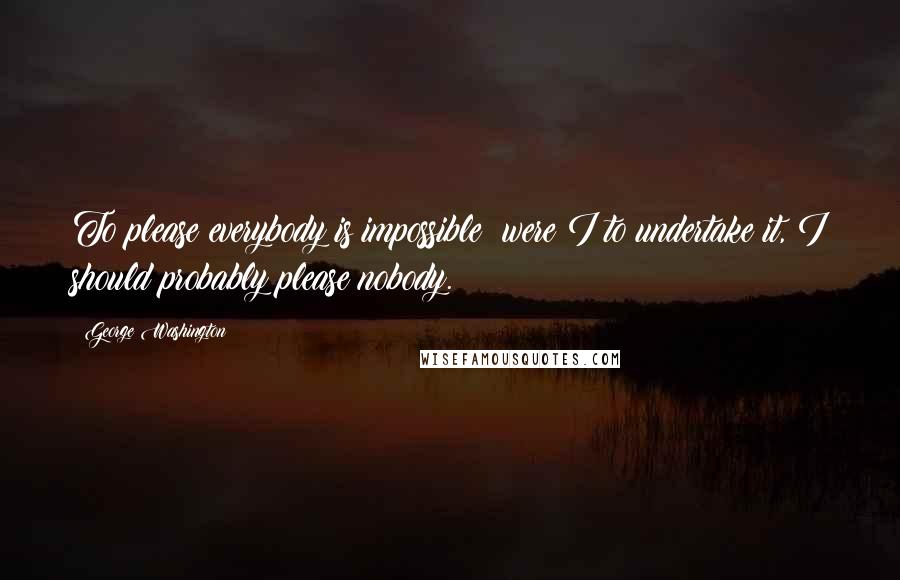 George Washington Quotes: To please everybody is impossible; were I to undertake it, I should probably please nobody.