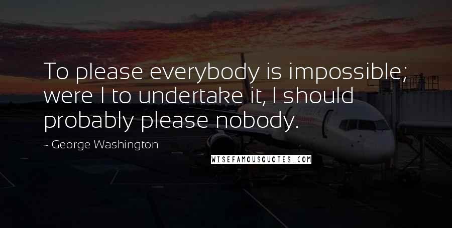 George Washington Quotes: To please everybody is impossible; were I to undertake it, I should probably please nobody.