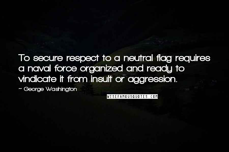 George Washington Quotes: To secure respect to a neutral flag requires a naval force organized and ready to vindicate it from insult or aggression.