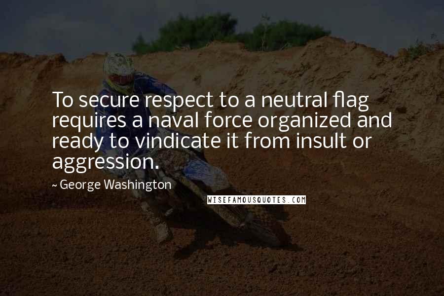 George Washington Quotes: To secure respect to a neutral flag requires a naval force organized and ready to vindicate it from insult or aggression.