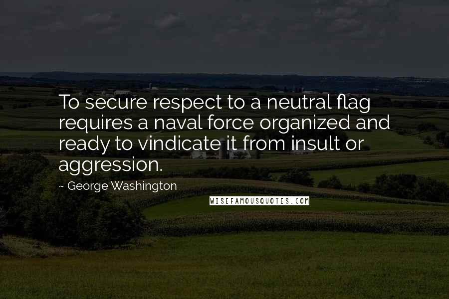 George Washington Quotes: To secure respect to a neutral flag requires a naval force organized and ready to vindicate it from insult or aggression.