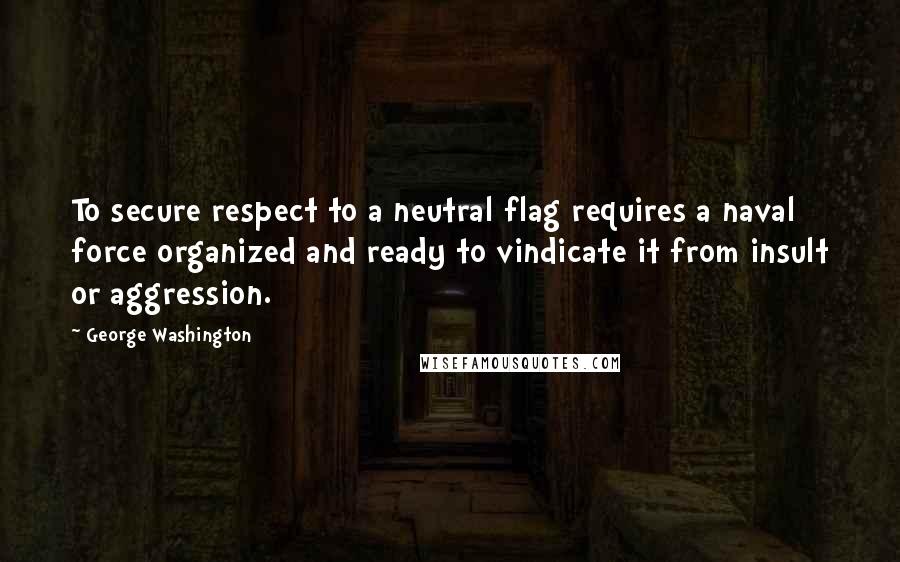 George Washington Quotes: To secure respect to a neutral flag requires a naval force organized and ready to vindicate it from insult or aggression.