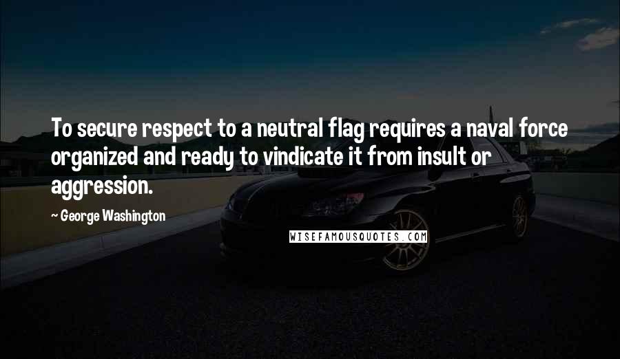 George Washington Quotes: To secure respect to a neutral flag requires a naval force organized and ready to vindicate it from insult or aggression.