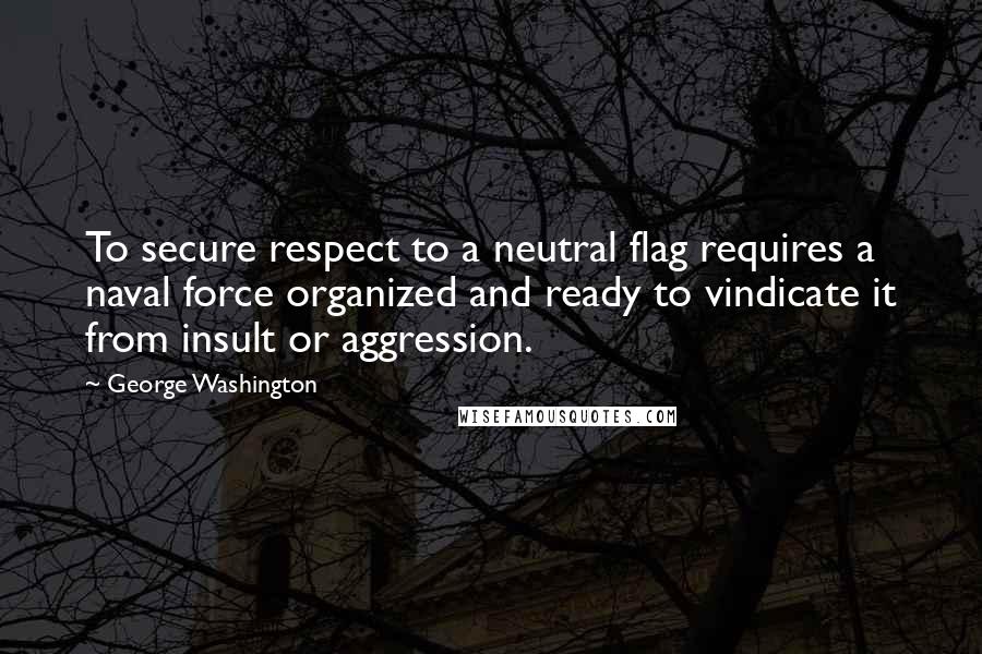 George Washington Quotes: To secure respect to a neutral flag requires a naval force organized and ready to vindicate it from insult or aggression.