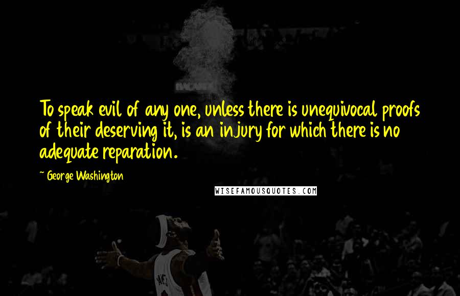 George Washington Quotes: To speak evil of any one, unless there is unequivocal proofs of their deserving it, is an injury for which there is no adequate reparation.