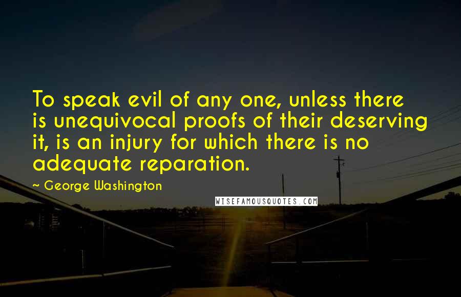 George Washington Quotes: To speak evil of any one, unless there is unequivocal proofs of their deserving it, is an injury for which there is no adequate reparation.