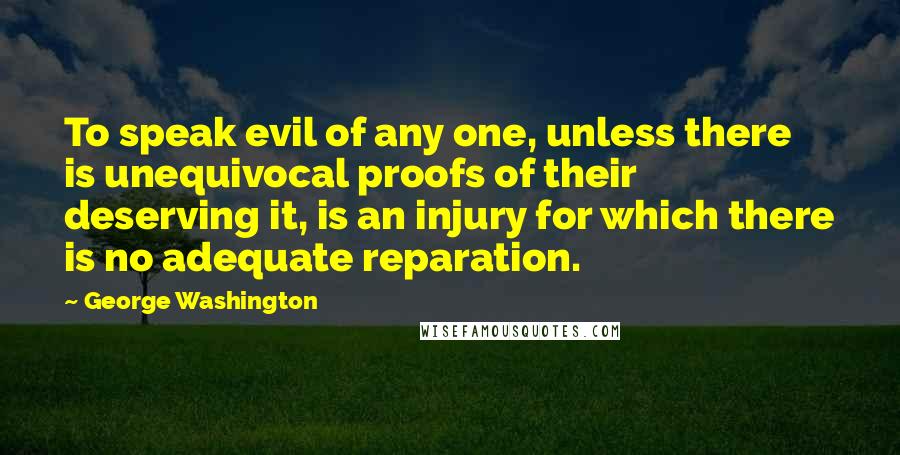 George Washington Quotes: To speak evil of any one, unless there is unequivocal proofs of their deserving it, is an injury for which there is no adequate reparation.