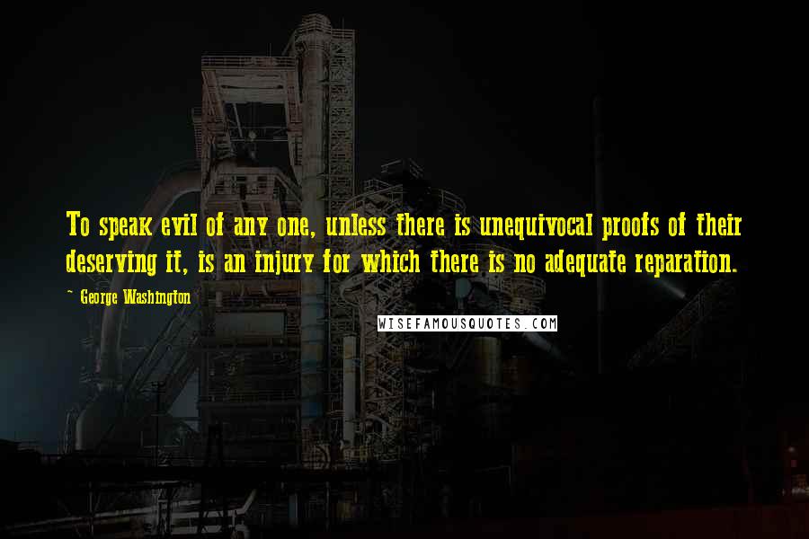 George Washington Quotes: To speak evil of any one, unless there is unequivocal proofs of their deserving it, is an injury for which there is no adequate reparation.