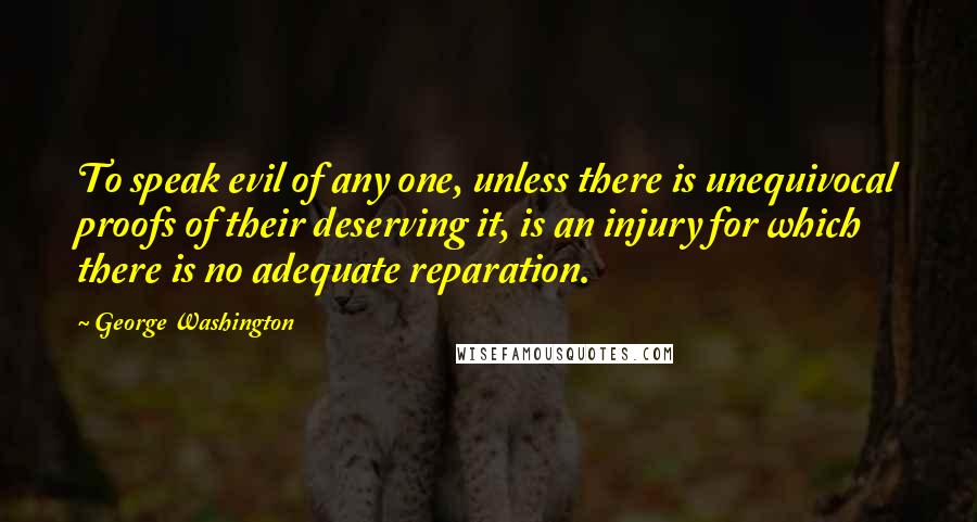 George Washington Quotes: To speak evil of any one, unless there is unequivocal proofs of their deserving it, is an injury for which there is no adequate reparation.