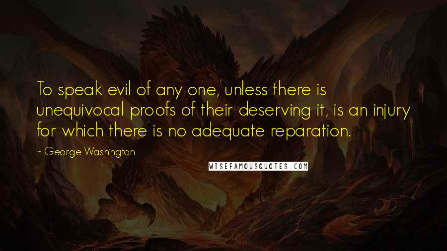 George Washington Quotes: To speak evil of any one, unless there is unequivocal proofs of their deserving it, is an injury for which there is no adequate reparation.