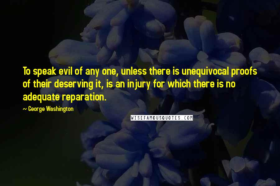 George Washington Quotes: To speak evil of any one, unless there is unequivocal proofs of their deserving it, is an injury for which there is no adequate reparation.