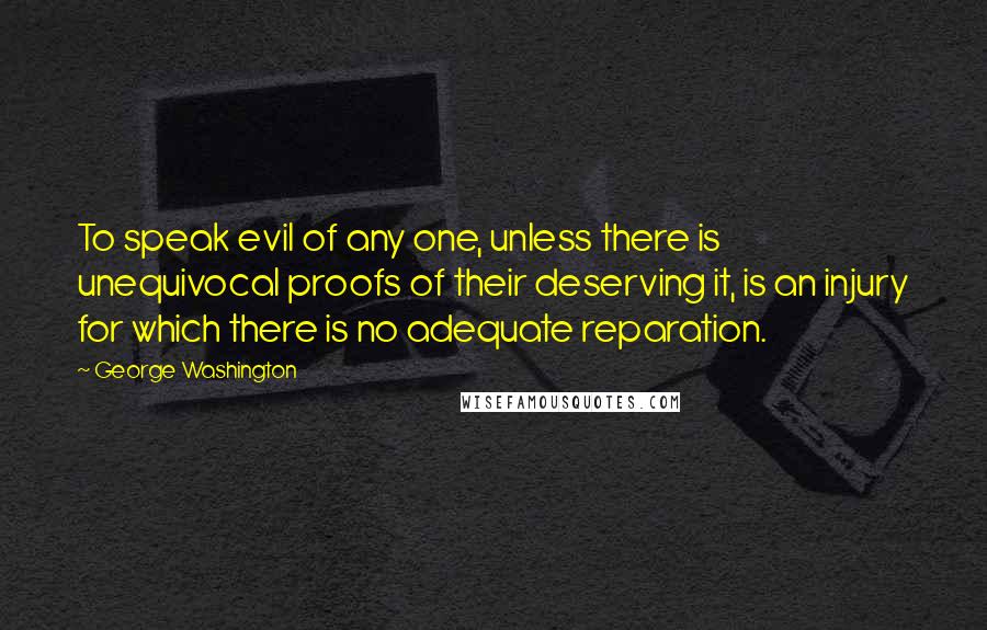 George Washington Quotes: To speak evil of any one, unless there is unequivocal proofs of their deserving it, is an injury for which there is no adequate reparation.