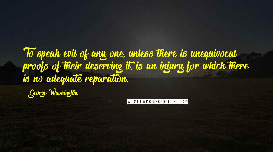 George Washington Quotes: To speak evil of any one, unless there is unequivocal proofs of their deserving it, is an injury for which there is no adequate reparation.