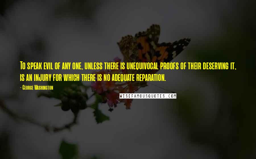 George Washington Quotes: To speak evil of any one, unless there is unequivocal proofs of their deserving it, is an injury for which there is no adequate reparation.