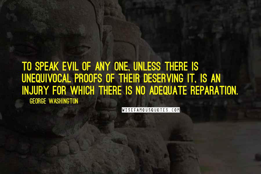 George Washington Quotes: To speak evil of any one, unless there is unequivocal proofs of their deserving it, is an injury for which there is no adequate reparation.