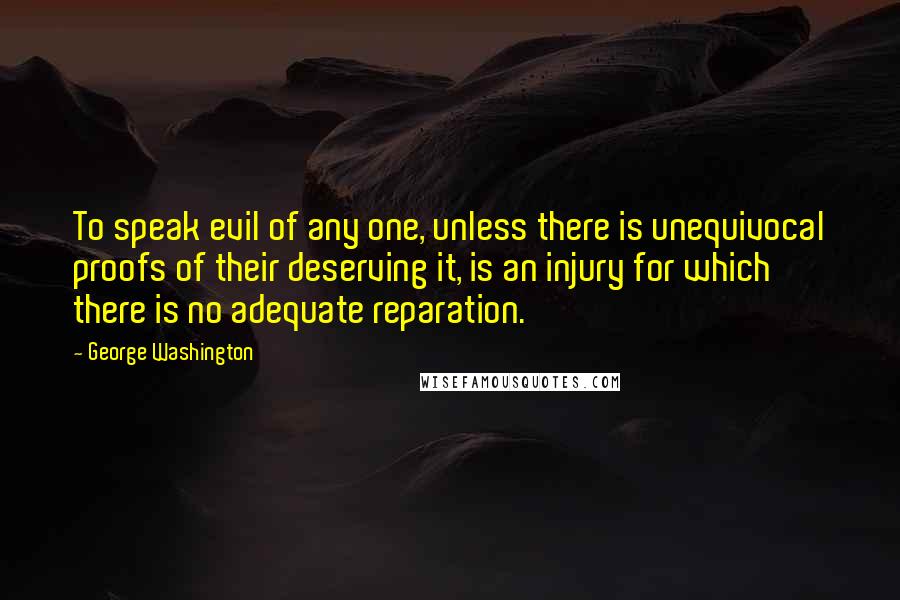 George Washington Quotes: To speak evil of any one, unless there is unequivocal proofs of their deserving it, is an injury for which there is no adequate reparation.