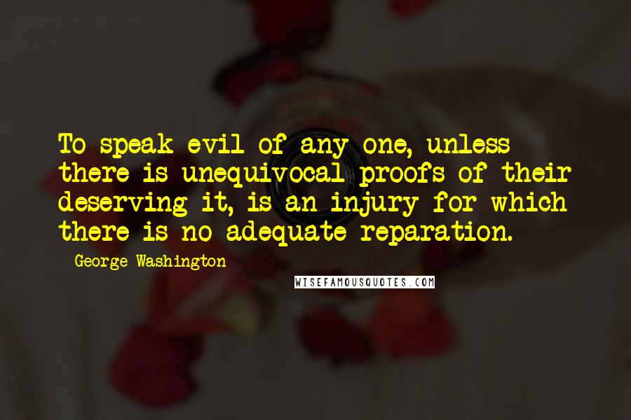 George Washington Quotes: To speak evil of any one, unless there is unequivocal proofs of their deserving it, is an injury for which there is no adequate reparation.