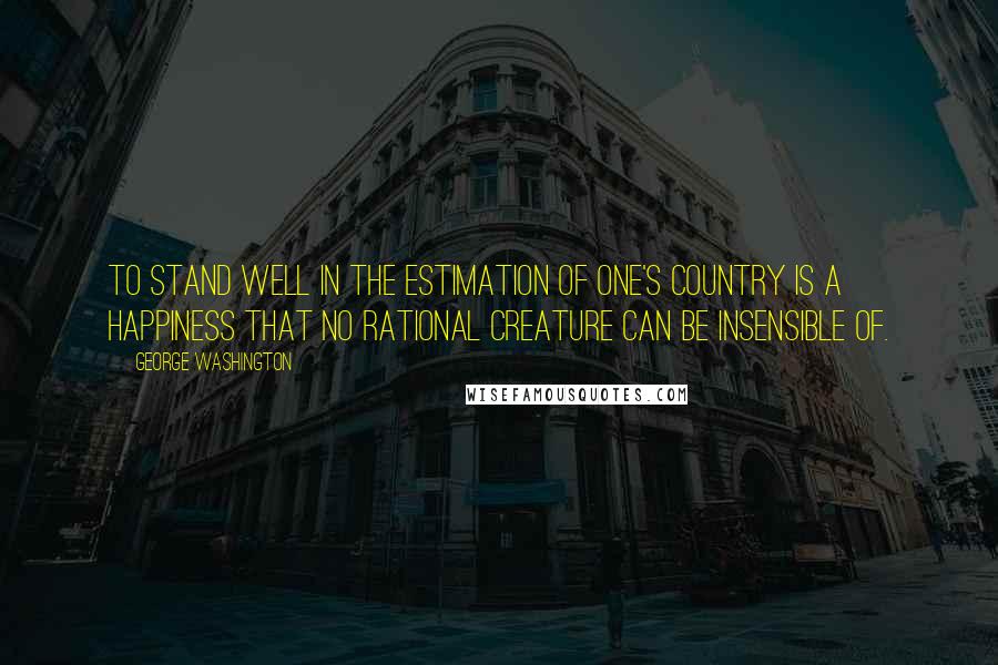 George Washington Quotes: To stand well in the estimation of one's country is a happiness that no rational creature can be insensible of.