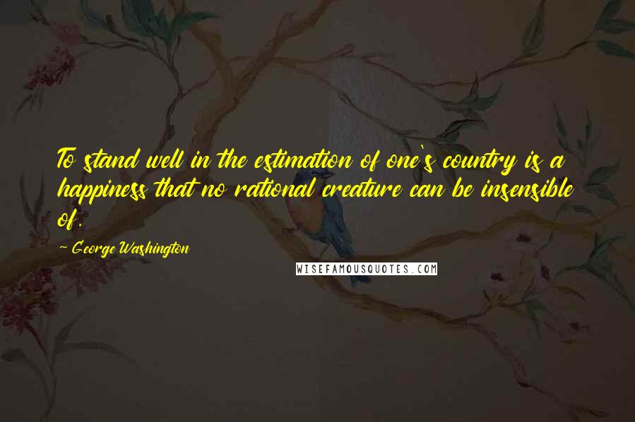 George Washington Quotes: To stand well in the estimation of one's country is a happiness that no rational creature can be insensible of.