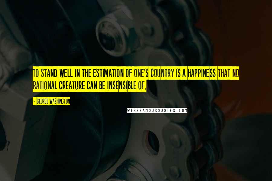 George Washington Quotes: To stand well in the estimation of one's country is a happiness that no rational creature can be insensible of.