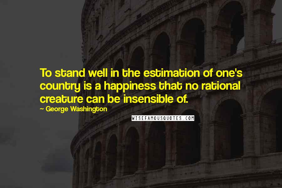 George Washington Quotes: To stand well in the estimation of one's country is a happiness that no rational creature can be insensible of.