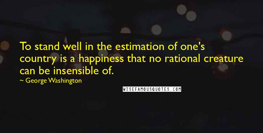 George Washington Quotes: To stand well in the estimation of one's country is a happiness that no rational creature can be insensible of.