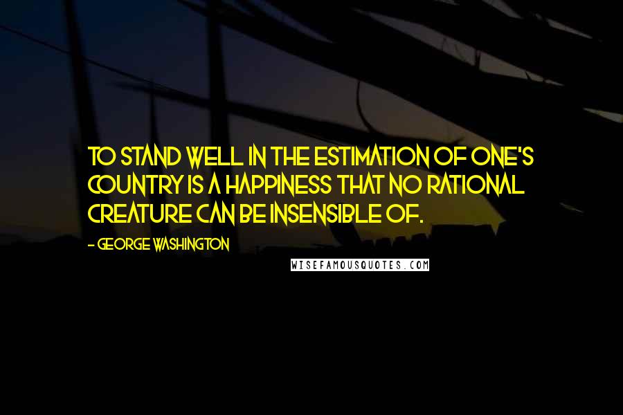 George Washington Quotes: To stand well in the estimation of one's country is a happiness that no rational creature can be insensible of.