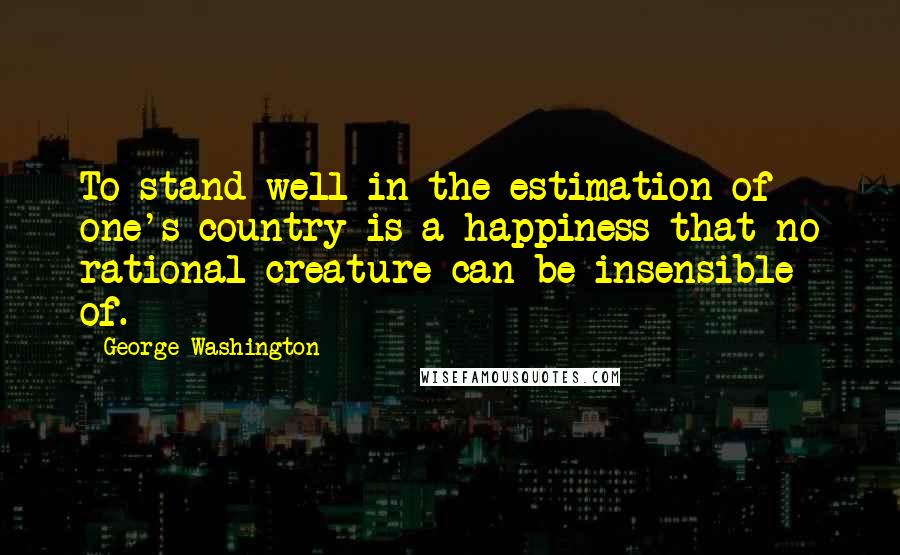 George Washington Quotes: To stand well in the estimation of one's country is a happiness that no rational creature can be insensible of.