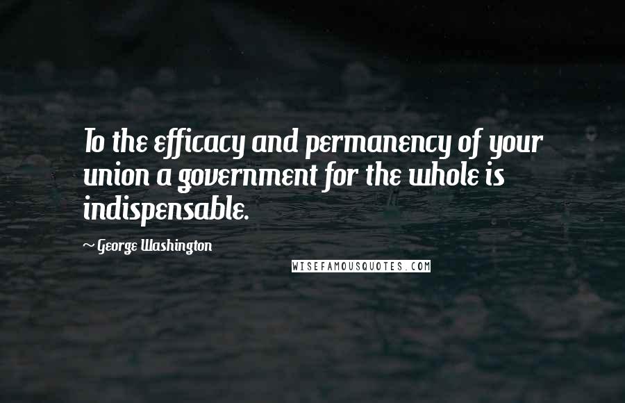 George Washington Quotes: To the efficacy and permanency of your union a government for the whole is indispensable.