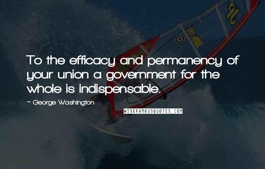 George Washington Quotes: To the efficacy and permanency of your union a government for the whole is indispensable.