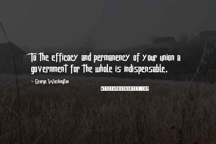 George Washington Quotes: To the efficacy and permanency of your union a government for the whole is indispensable.