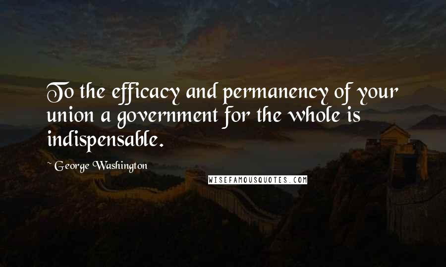 George Washington Quotes: To the efficacy and permanency of your union a government for the whole is indispensable.