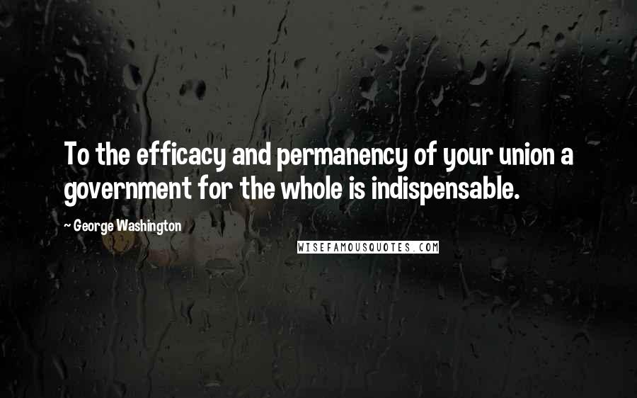 George Washington Quotes: To the efficacy and permanency of your union a government for the whole is indispensable.