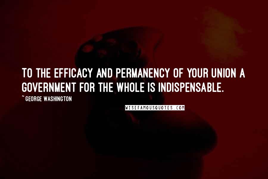 George Washington Quotes: To the efficacy and permanency of your union a government for the whole is indispensable.
