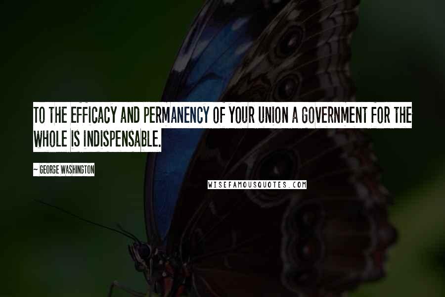 George Washington Quotes: To the efficacy and permanency of your union a government for the whole is indispensable.