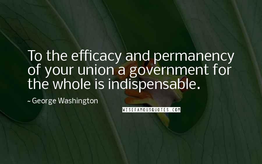 George Washington Quotes: To the efficacy and permanency of your union a government for the whole is indispensable.