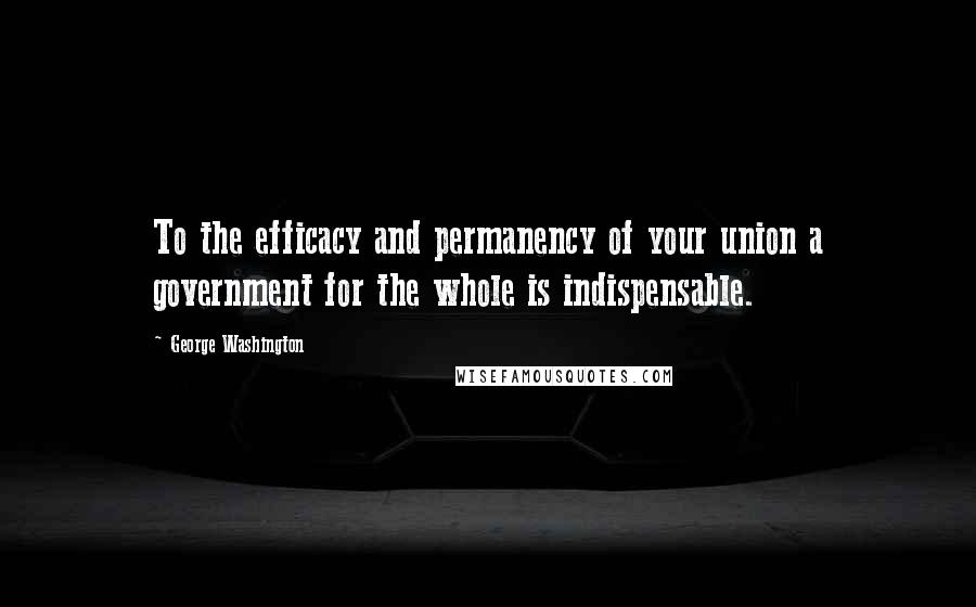 George Washington Quotes: To the efficacy and permanency of your union a government for the whole is indispensable.