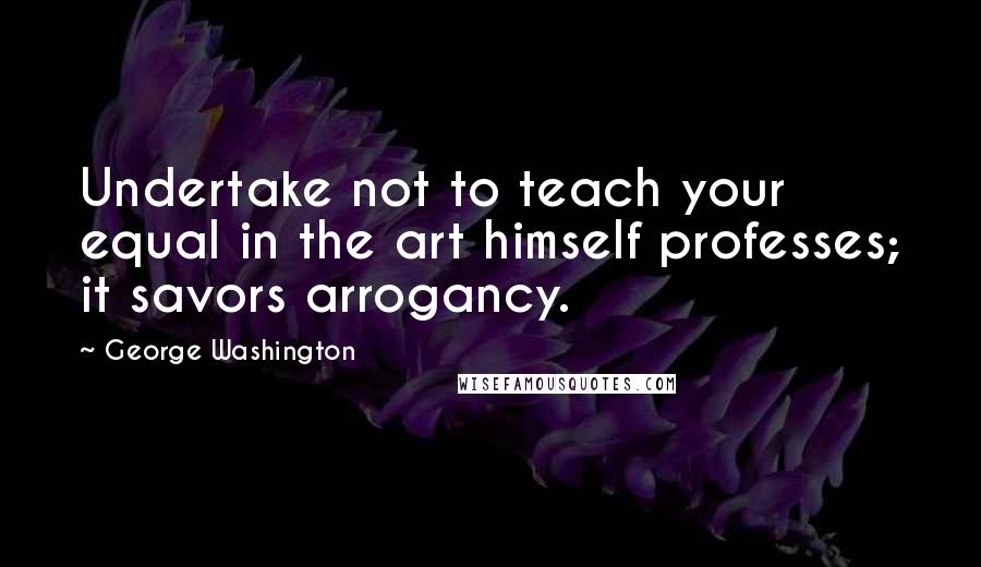George Washington Quotes: Undertake not to teach your equal in the art himself professes; it savors arrogancy.