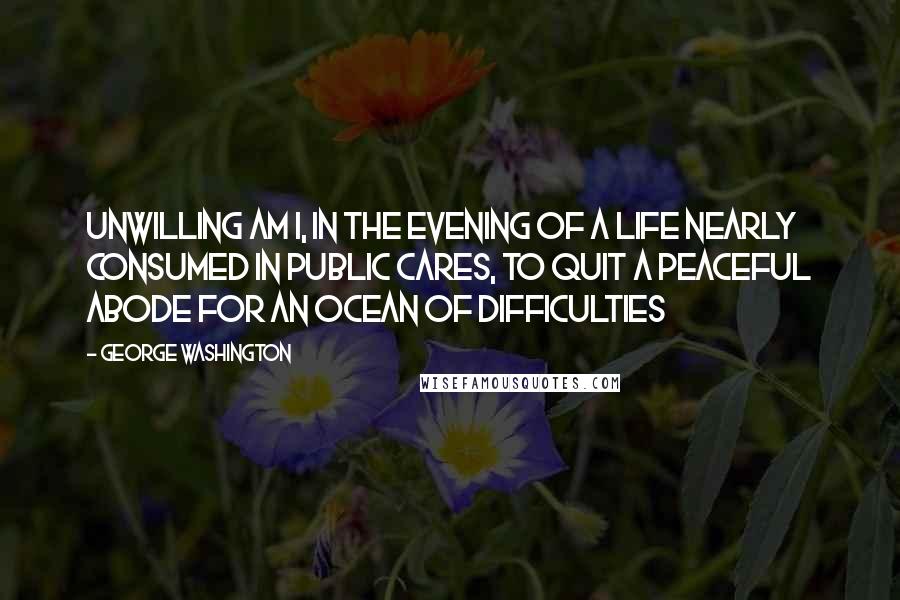 George Washington Quotes: Unwilling am I, in the evening of a life nearly consumed in public cares, to quit a peaceful abode for an Ocean of difficulties