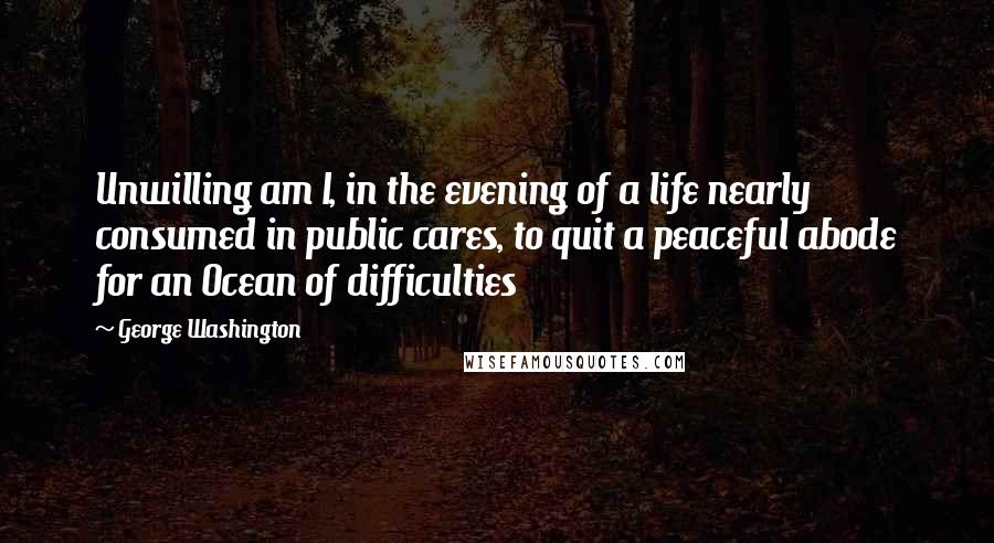 George Washington Quotes: Unwilling am I, in the evening of a life nearly consumed in public cares, to quit a peaceful abode for an Ocean of difficulties